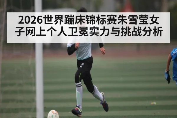 2026世界蹦床锦标赛朱雪莹女子网上个人卫冕实力与挑战分析 | c7c7.app