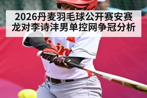 2026丹麦羽毛球公开赛安赛龙对李诗沣男单控网争冠分析 | c7c7.app
